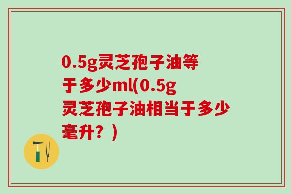 0.5g灵芝孢子油等于多少ml(0.5g灵芝孢子油相当于多少毫升？)