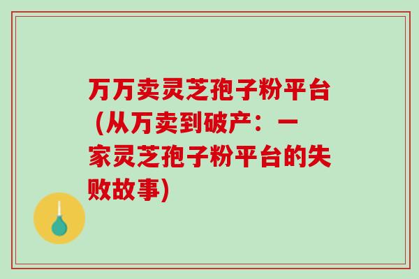 万万卖灵芝孢子粉平台 (从万卖到破产：一家灵芝孢子粉平台的失败故事)