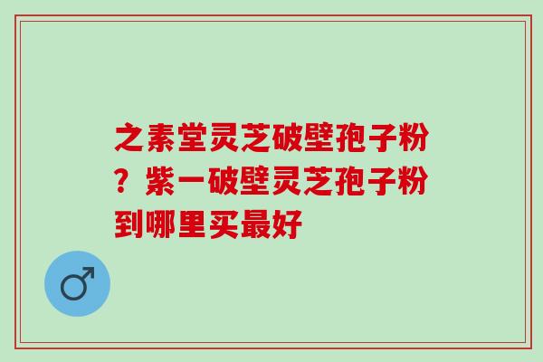 之素堂灵芝破壁孢子粉？紫一破壁灵芝孢子粉到哪里买最好