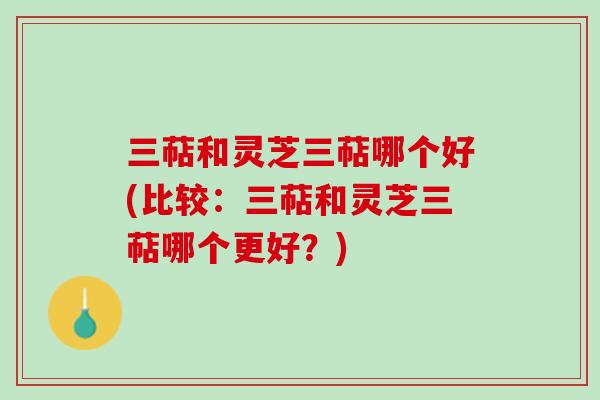 三萜和灵芝三萜哪个好(比较:三萜和灵芝三萜哪个更好?) 三萜和灵芝三萜哪个好(比较:三萜和灵芝三萜哪个更好?)