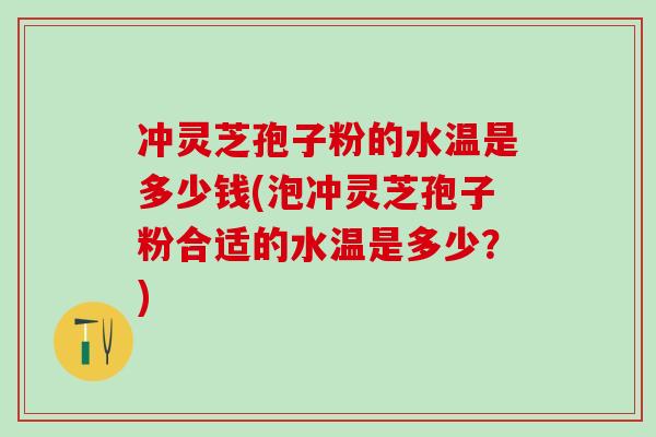 冲灵芝孢子粉的水温是多少钱(泡冲灵芝孢子粉合适的水温是多少？)