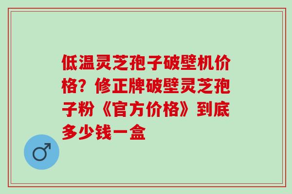 低温灵芝孢子破壁机价格？修正牌破壁灵芝孢子粉《官方价格》到底多少钱一盒