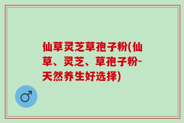 仙草灵芝草孢子粉(仙草、灵芝、草孢子粉-天然养生好选择) 仙草灵芝草孢子粉(仙草、灵芝、草孢子粉-天然养生好选择)