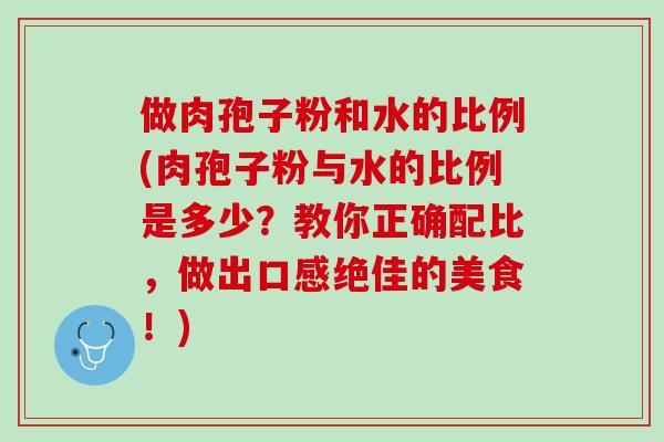 做肉孢子粉和水的比例(肉孢子粉与水的比例是多少？教你正确配比，做出口感绝佳的美食！)