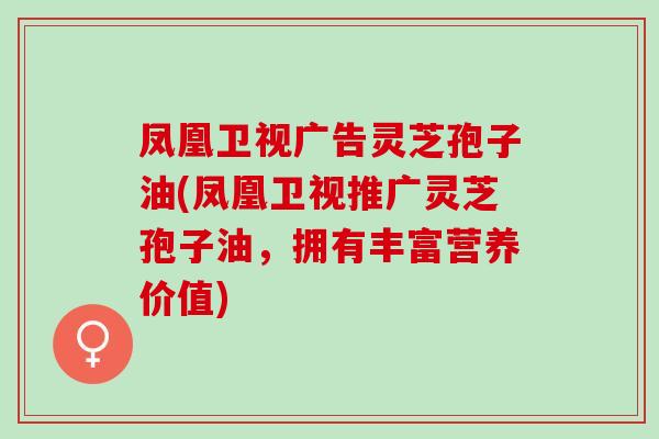 凤凰卫视广告灵芝孢子油(凤凰卫视推广灵芝孢子油，拥有丰富营养价值)
