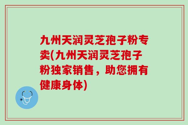 九州天润灵芝孢子粉专卖(九州天润灵芝孢子粉独家销售，助您拥有健康身体)