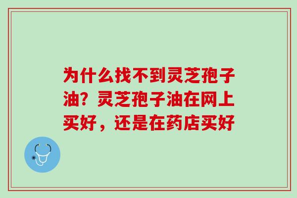 为什么找不到灵芝孢子油？灵芝孢子油在网上买好，还是在药店买好