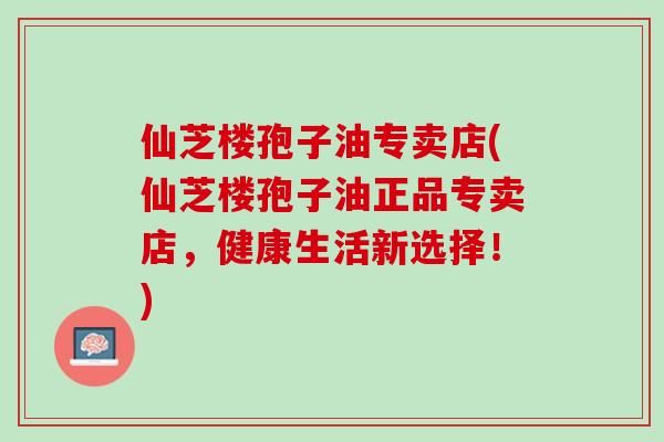 仙芝楼孢子油专卖店(仙芝楼孢子油正品专卖店，健康生活新选择！)