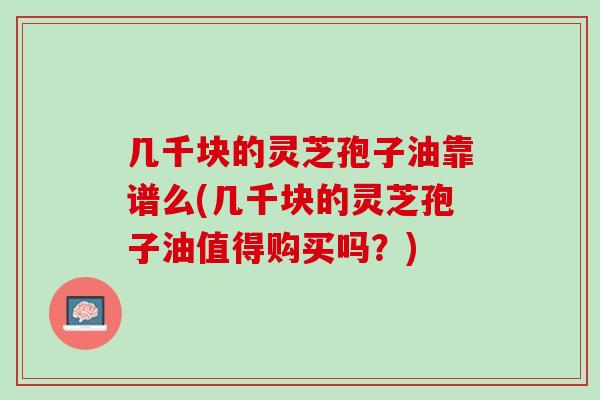 几千块的灵芝孢子油靠谱么(几千块的灵芝孢子油值得购买吗？)