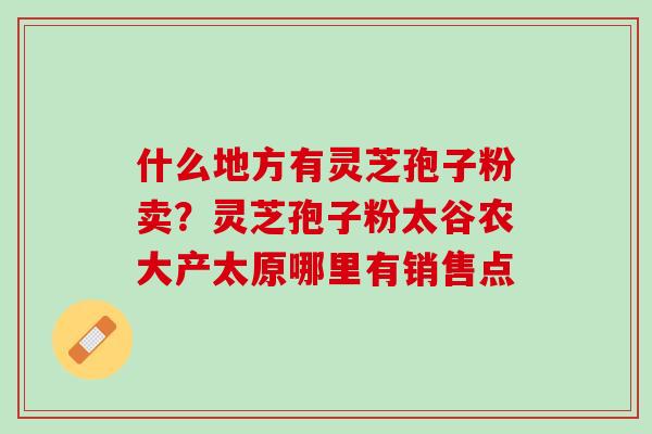 什么地方有灵芝孢子粉卖？灵芝孢子粉太谷农大产太原哪里有销售点