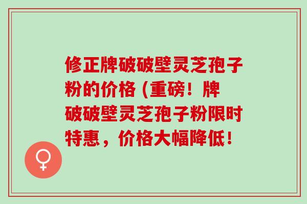 修正牌破破壁灵芝孢子粉的价格 (重磅！牌破破壁灵芝孢子粉限时特惠，价格大幅降低！