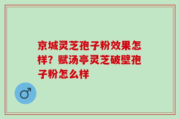 京城灵芝孢子粉效果怎样？赋汤亭灵芝破壁孢子粉怎么样