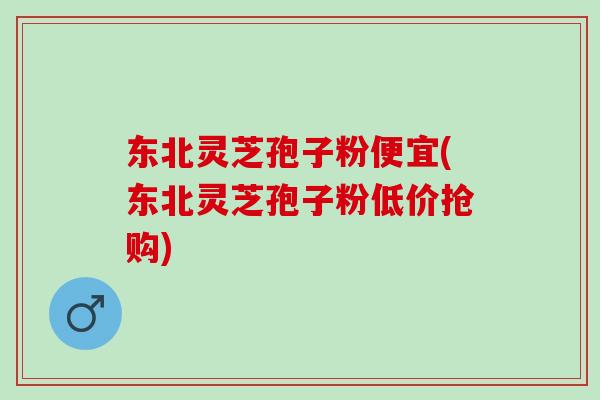 东北灵芝孢子粉便宜(东北灵芝孢子粉低价抢购)