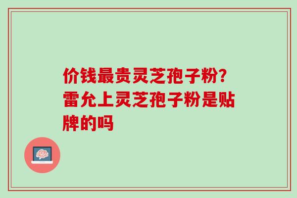 价钱贵灵芝孢子粉?雷允上灵芝孢子粉是贴牌的吗 价钱贵灵芝孢子粉?雷允上灵芝孢子粉是贴牌的吗