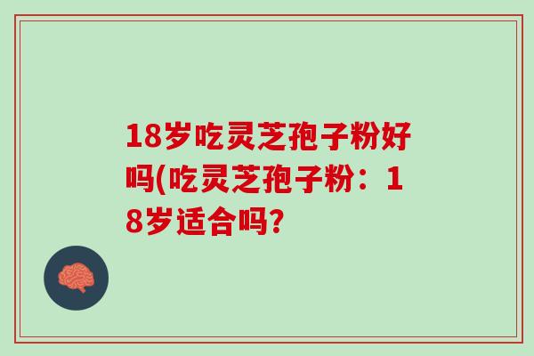 18岁吃灵芝孢子粉好吗(吃灵芝孢子粉:18岁适合吗? 18岁吃灵芝孢子粉好吗(吃灵芝孢子粉:18岁适合吗?