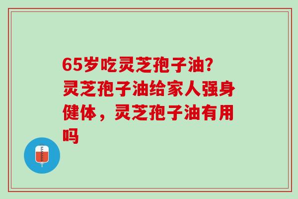 65岁吃灵芝孢子油？灵芝孢子油给家人强身健体，灵芝孢子油有用吗