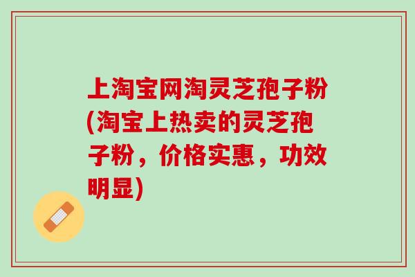 上淘宝网淘灵芝孢子粉(淘宝上热卖的灵芝孢子粉,价格实惠,功效明显) 上淘宝网淘灵芝孢子粉(淘宝上热卖的灵芝孢子粉,价格实惠,功效明显)