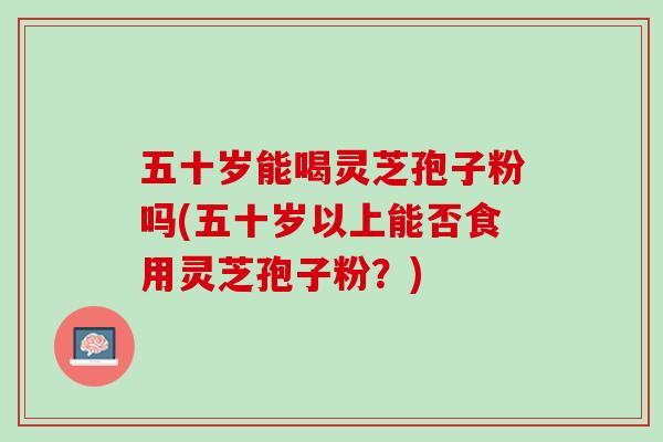 五十岁能喝灵芝孢子粉吗(五十岁以上能否食用灵芝孢子粉？)
