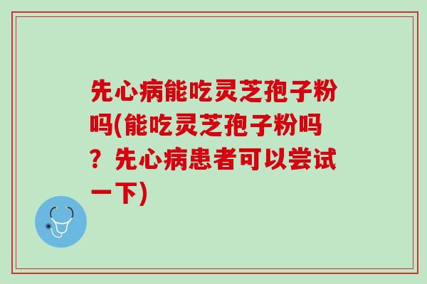 先心病能吃灵芝孢子粉吗(能吃灵芝孢子粉吗？先心病患者可以尝试一下)
