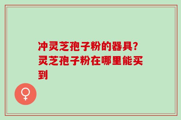 冲灵芝孢子粉的器具?灵芝孢子粉在哪里能买到 冲灵芝孢子粉的器具?灵芝孢子粉在哪里能买到