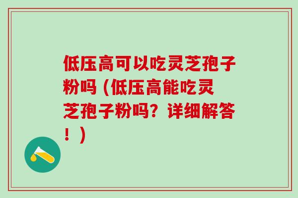 低压高可以吃灵芝孢子粉吗 (低压高能吃灵芝孢子粉吗？详细解答！)