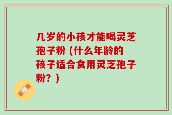 几岁的小孩才能喝灵芝孢子粉 (什么年龄的孩子适合食用灵芝孢子粉？)