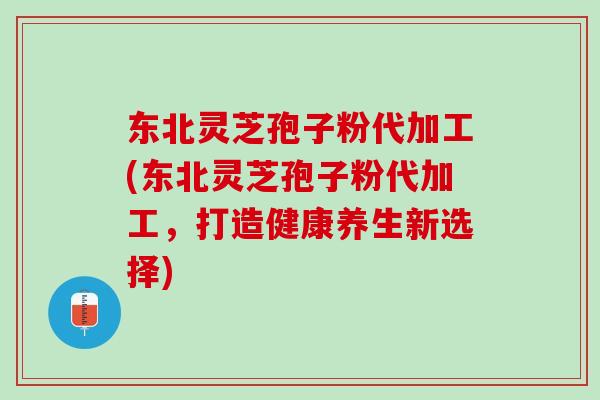 东北灵芝孢子粉代加工(东北灵芝孢子粉代加工,打造健康养生新选择) 东北灵芝孢子粉代加工(东北灵芝孢子粉代加工,打造健康养生新选择)