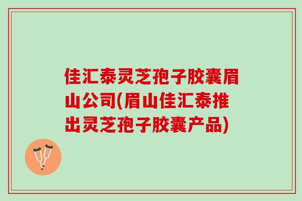 佳汇泰灵芝孢子胶囊眉山公司(眉山佳汇泰推出灵芝孢子胶囊产品) 佳汇泰灵芝孢子胶囊眉山公司(眉山佳汇泰推出灵芝孢子胶囊产品)