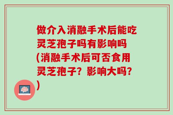 做介入消融手术后能吃灵芝孢子吗有影响吗 (消融手术后可否食用灵芝孢子？影响大吗？)