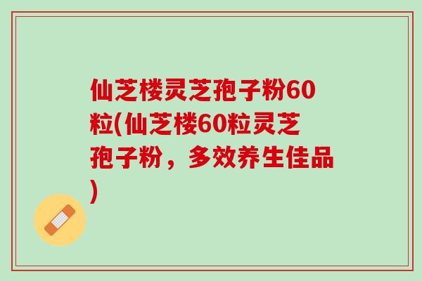 仙芝楼灵芝孢子粉60粒(仙芝楼60粒灵芝孢子粉,多效养生佳品) 仙芝楼灵芝孢子粉60粒(仙芝楼60粒灵芝孢子粉,多效养生佳品)