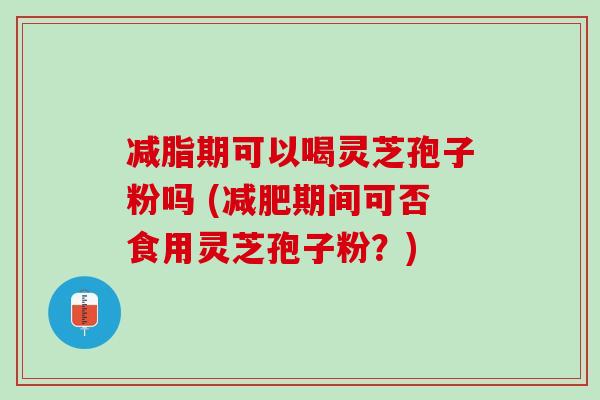 减脂期可以喝灵芝孢子粉吗 (减肥期间可否食用灵芝孢子粉？)