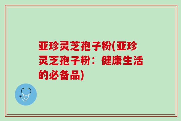 亚珍灵芝孢子粉(亚珍灵芝孢子粉：健康生活的必备品)