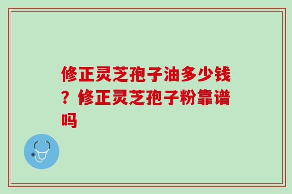 修正灵芝孢子油多少钱？修正灵芝孢子粉靠谱吗