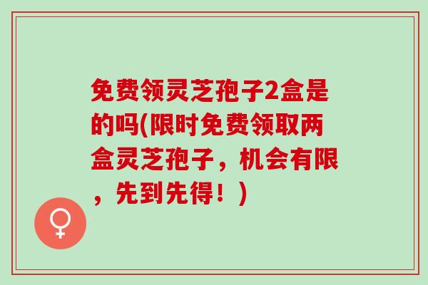 免费领灵芝孢子2盒是的吗(限时免费领取两盒灵芝孢子，机会有限，先到先得！)