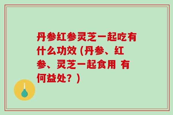 丹参红参灵芝一起吃有什么功效 (丹参、红参、灵芝一起食用 有何益处？)