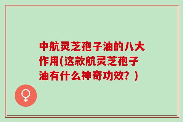 中航灵芝孢子油的八大作用(这款航灵芝孢子油有什么神奇功效？)