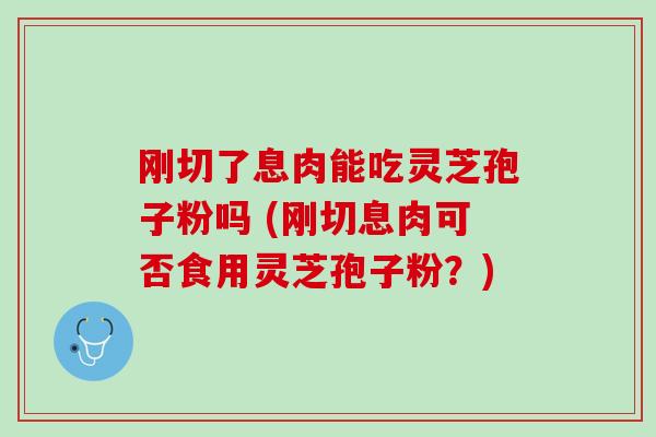 刚切了息肉能吃灵芝孢子粉吗 (刚切息肉可否食用灵芝孢子粉？)