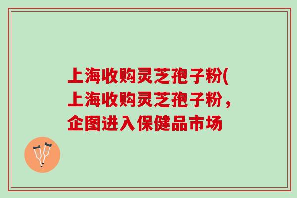 上海收购灵芝孢子粉(上海收购灵芝孢子粉，企图进入保健品市场