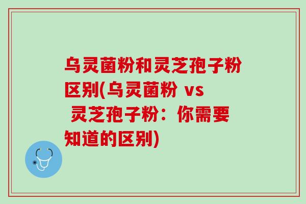 乌灵菌粉和灵芝孢子粉区别(乌灵菌粉 vs 灵芝孢子粉：你需要知道的区别)