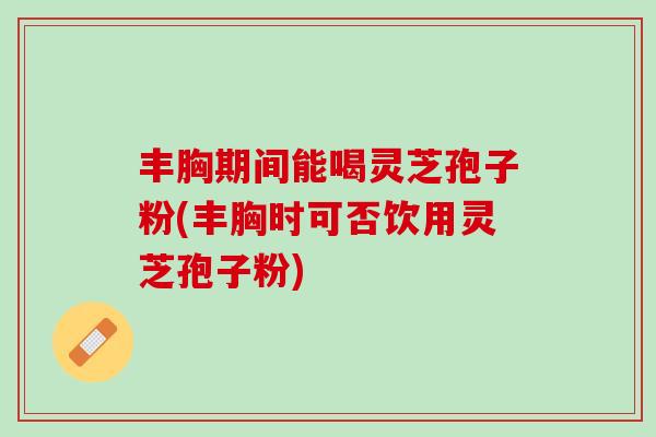丰胸期间能喝灵芝孢子粉(丰胸时可否饮用灵芝孢子粉)