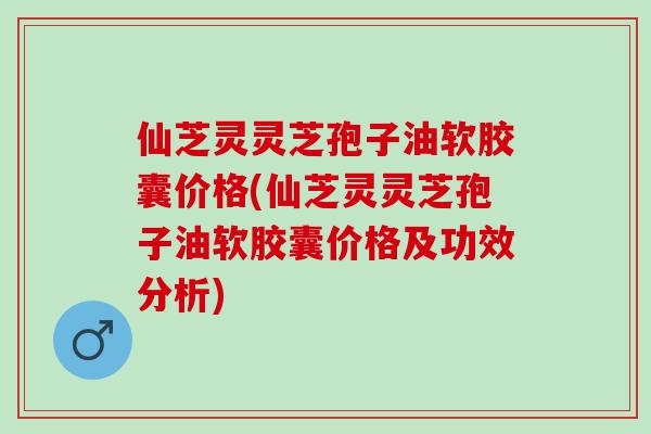 仙芝灵灵芝孢子油软胶囊价格(仙芝灵灵芝孢子油软胶囊价格及功效分析)
