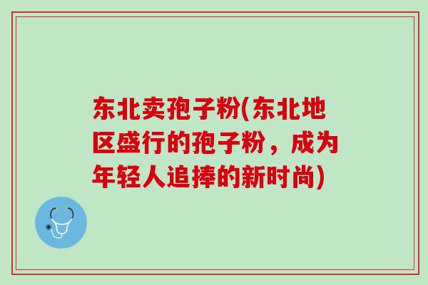东北卖孢子粉(东北地区盛行的孢子粉，成为年轻人追捧的新时尚)