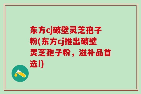 东方cj破壁灵芝孢子粉(东方cj推出破壁灵芝孢子粉，滋补品首选!)