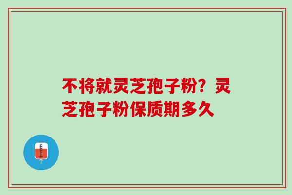 不将就灵芝孢子粉？灵芝孢子粉保质期多久