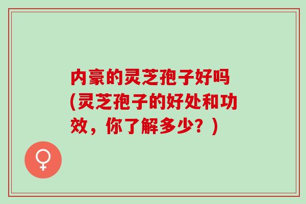 内豪的灵芝孢子好吗 (灵芝孢子的好处和功效，你了解多少？)