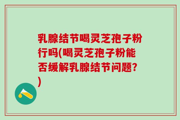 乳腺结节喝灵芝孢子粉行吗(喝灵芝孢子粉能否缓解乳腺结节问题?) 乳腺结节喝灵芝孢子粉行吗(喝灵芝孢子粉能否缓解乳腺结节问题?)