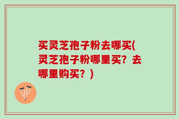 买灵芝孢子粉去哪买(灵芝孢子粉哪里买？去哪里购买？)