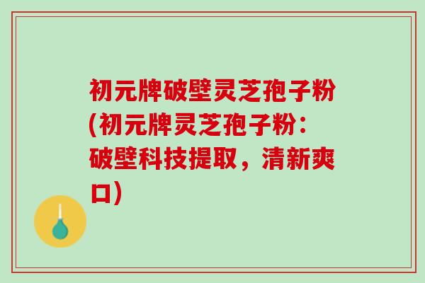 初元牌破壁灵芝孢子粉(初元牌灵芝孢子粉：破壁科技提取，清新爽口)