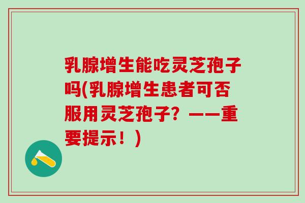 乳腺增生能吃灵芝孢子吗(乳腺增生患者可否服用灵芝孢子？——重要提示！)