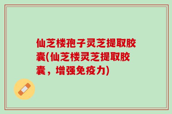 仙芝楼孢子灵芝提取胶囊(仙芝楼灵芝提取胶囊，增强免疫力)